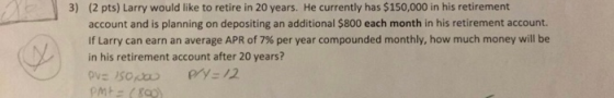 3) (2 pts) Larry would like to retire in 20 years. He currently has $150,000 in his retirement account and is planning on depositing an additional $800 each month in his retirement account. If Larry can earn an average APR of 7% per year compounded monthly, how much money will be in his retirement account after 20 years?
