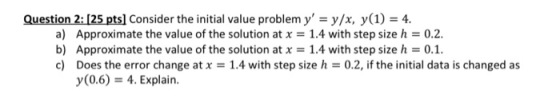 Question 2: [25 pts] Consider the initial value problem y = y/x, y(1) = 4. a) Approximate the value of the solution at x = 1