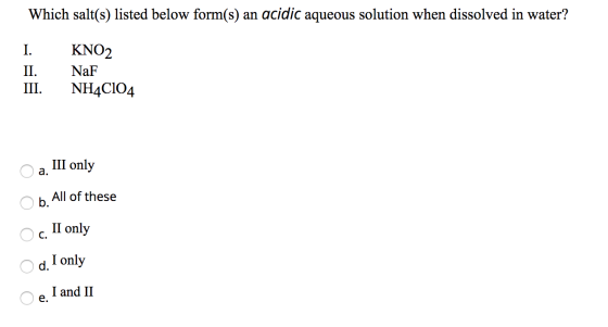 Which salt(s) listed below form(s) an acidic aqueous solution when dissolved in water? I. II. III. KNO2 NaF NH4C104 O a. III