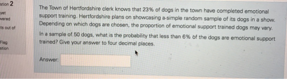 stion yet vered ts out of The Town of Hertfordshire clerk knows that 23% of dogs in the town have completed emotional support training. Hertfordshire plans on showcasing a-simple random sample of its dogs in a show. Depending on which dogs are chosen, the proportion of emotional support trained dogs may vary. In a sample of 50 dogs, what is the probability that less than 6% of the dogs are emotional s trained? Give your answer to four decimal places Flag stion Answer: