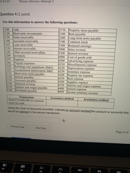0:16:21 Tahzae Johnson: Attempt 1 uestion 4 (1 point) Use this information to answer the following questions: 1100 Cash 1120 Short-term investments 1130 Notes receivable 2170 Property taxes payable 2180 Rent payable 2200 Long-term notes payable 100 Common stock 1140 Accounts receivable 1 145 Loan receivable 1150 Interest receivable 1160 Other accrued receivables 1200 Inventory 1250 1260 1320 Buildings and equipment (B&E) 1325 Accumulated depreciation-B&E 2110 Short-term notes payable 200 Retained earnings 5000 Sales revenue 5300 Interest revenue 6000 Cost of goods sold 6200 Advertising expense 210 Miscellaneous expense 6220 Depreciation expense 6230 Insurance expense 6240 Property t 250 Rent expense 5260 Supplies expense lies d expenses ax expense 120 Interest payable 130 2140 Deferred revenue ts payable 270 Salaries and wages expense 2150 Salaries and wages payable400 2160 Dividends payable Interest expense Income summary accoun 6999 Transaction Account(s) debited Account(s) credited Sold $110,000,000 in common stock for cash. Using the chart of accounts provided, indicate by account number?the account or accounts that would be debited in the above transaction. Previous Page Next Page Page 4 of 80 F3 F4