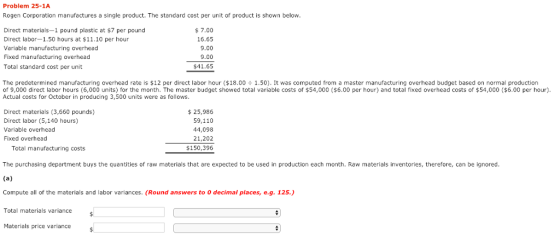 Problem 25-1A Rogen Corporation manufactures a single product. The standard cost per unit of product is shown below Direct materials-1 pound plastic at $7 per pound Direct labor-1.50 hours at $11.10 per hour Variable manufacturing overhead Fixed manufacturing overhead Total standard cost per unit 7.00 16.65 9.00 9.00 $41.65 The predetermined manufacturing overhead rate is $12 per direct labor hour ($18.00 ÷ 1.50). It was computed from a master manufacturing overhead budget based on normal production of 9,000 direct labor hours (6,000 units) for the month. The master budget showed total variable costs of $54,000 ($6.00 per hour) and total fixed overhead costs of $54,000 ($6.00 per hour) Actual costs for October in producing 3,500 units were as follows Direct materials (3,660 pounds) Direct labor (5,140 hours) Variable overhead Fixed overhead $25,986 59,110 44,098 21,202 $150,396 Total manufacturing costs The purchasing department buys the quantities of raw materials that are expected to be used in production each month. Raw materials inventories, therefore, can be ignored Compute all of the materials and labor variances. (Round answers to O decimal places, e.g. 125.) Total materials variance Materials price variance