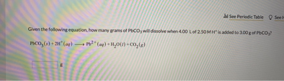 Il See Periodic Table Seel Given the following equation, how many grams of PbCO3 will dissolve when 4.00 L of 2.50MH* is adde