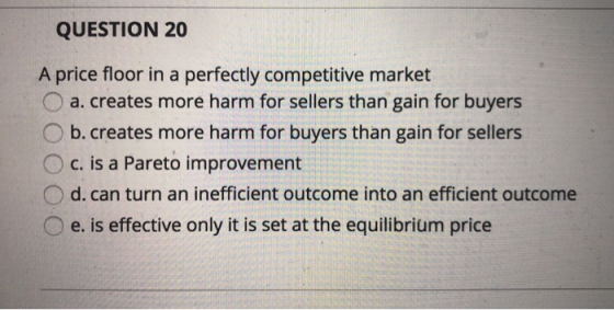 QUESTION 20 A price floor in a perfectly competitive market O a.creates more harm for sellers than gain for buyers O b. creat