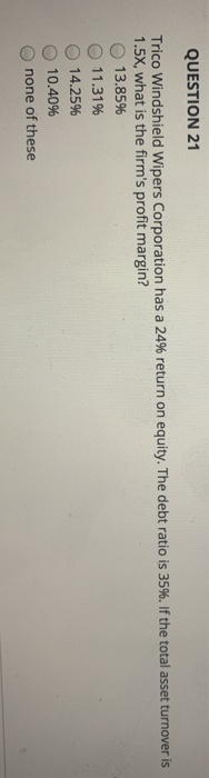 QUESTION 21 Trico Windshield Wipers Corporation has a 24% return on equity. The debt ratio is 35%. If the total asset turnove