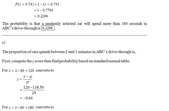 P(z>0.74) 1-(z< 0.74) = 1-0.7704 - 0.2296 The probability is that a randomly selected car will spend more than 160 seconds in ABCs drive-through is 0.2296 c) The proportion of cars spends between 2 and 3 minutes in ABCs drive-through is, First, compute the z score then find probability based on standard normal table. For x 2x 60 120 converts to 120-138.50 29 =-0.64 Forx 3 x 60 x 180 converts to
