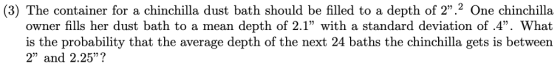(3) The container for a chinchilla dust bath should be filled to a depth of 2.2 One chinchilla owner fills her dust bath to a mean depth of 2.1 with a standard deviation of .4. What is the probability that the average depth of the next 24 baths the chinchilla gets is between 2 and 2.25?