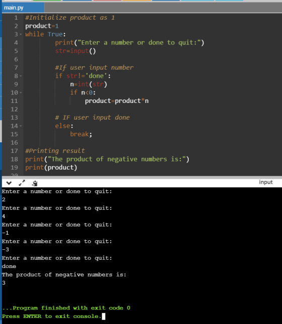 main.py 1 #Initialize product as 1 2 product=1 3-while True: print(Enter a number or done to quit:) str=input() #If user in