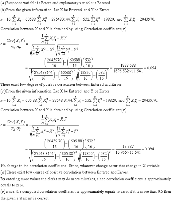 a)Response variable is Errors and explanatory vari able is Entered b)From the given inform ati on, Let Xbe Entered and Ybe Errors n = 16, ΣΧ, = 60588, Σ x? = 275483 144, Σ Ίτ 532, Σ = 1 9820, and Σ xx-2043970 Correlati on between X and Y is obtained by using Correlation coefficient ) Cov(X,Y) 2043970 60588)532 1838.688 0.094 27548314460588 2 / 19820) (532)2 1696532 × 11.541 There exist low degree of positive correlation between Entered and Err ors (c)From the given information, Let X be Entered and Y be Errors n = 16, ΣΧ, = 605. 88, Σ xa-27548.3 144, Σ Ë = 532, Σζ. 19820, and Σ x,x-20439.70 Correl ati on between X and Y is obtained by using Correlation coefficient[r Cov(X,Y) 20439.70605.88 532 18.387 0.094 27548.3144 605.8819820(532 16.965x 11.541 No change in the correlation coefficient. Since, whatever change occur that change in X variable d)There exist low degree of positive correlation between Entered and Errors By entering more values the clerks may do more mi stakes, since correlati on coefficient is approxim ately equals to zero e)since, the computed correlati on coefficient is approximately equals to zero, if it is more than 0.5 then the given statement is correct.