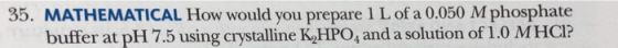 MATHEMATICAL How would you prepare 1 L of a 0.050 M phosphate buffer at pH 7.5 using crystalline K,HPO, and a solution of 1.0 MHCI? 35.