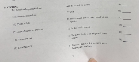 MATCHING A) First homiaid to use fire B) Lucy C) Some modern hramans have gmes tom this 14) Sahelanthropus tchacdensis 15) Homo neanderthalis 16) Homo habilis 17) Australopithecus afarensis 18) Homo erectus 19) Cro-Magnons 14) 15) 16) spocies D) Earliest fosslh honinin 17) E)The oldest foessils to be designated Hoso 18) 19) angunge and a culture