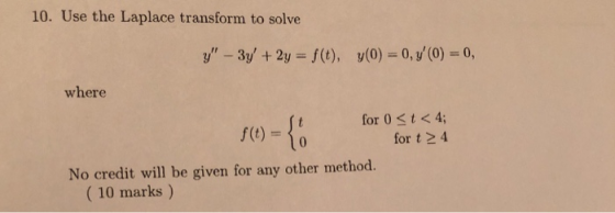 10. Use the Laplace transform to solve y - 3y +2y f(t), y(0)-0,(0) 0, where (t)-(0 for 0 st < 4; for t 2 4 No credit will be given for any other method. (10 marks)