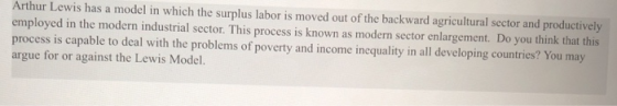 Arthur Lewis has a model in which the surplus labor is moved out of the backward agricultural sector and productively employed in the modern industrial sector. This process is known as modern sector enlargement. Do you think that this process is capable to deal with the problems of poverty and income inequality in all developing countries? You may argue for or against the Lewis Model