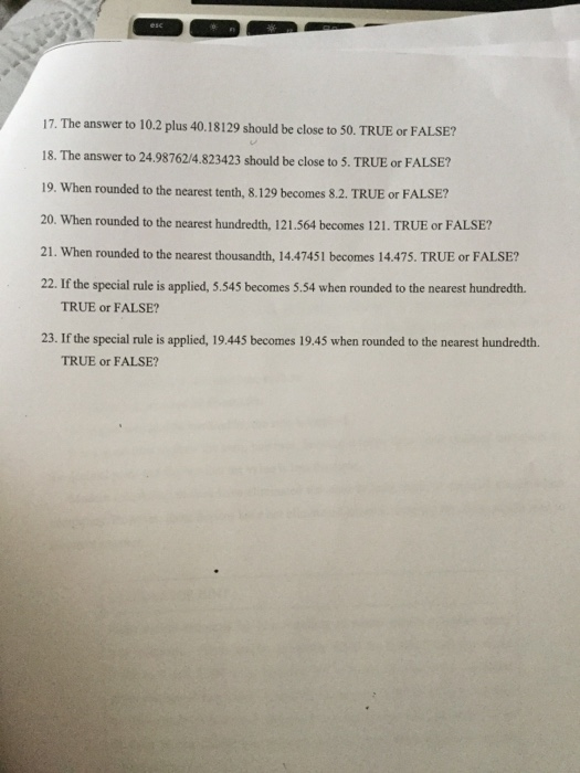17. The answer to 10.2 plus 40.18129 should be close to 50. TRUE or FALSE? 18. The answer to 24.98762/4.823423 should be close to 5. TRUE or FALSE? 19. When rounded to the nearest tenth, 8.129 becomes 8.2. TRUE or FALSE? 20. When rounded to the nearest hundredth, 121.564 becomes 121. TRUE or FALSE? 21. When rounded to the nearest thousandth, 14.47451 becomes 14.475. TRUE or FALSE? 22. If the special rule is applied, 5.545 becomes 5.54 when rounded to the nearest hundredth. TRUE or FALSE? 23. If the special rule is applied, 19.445 becomes 19.45 when rounded to the nearest hundredth. TRUE or FALSE?