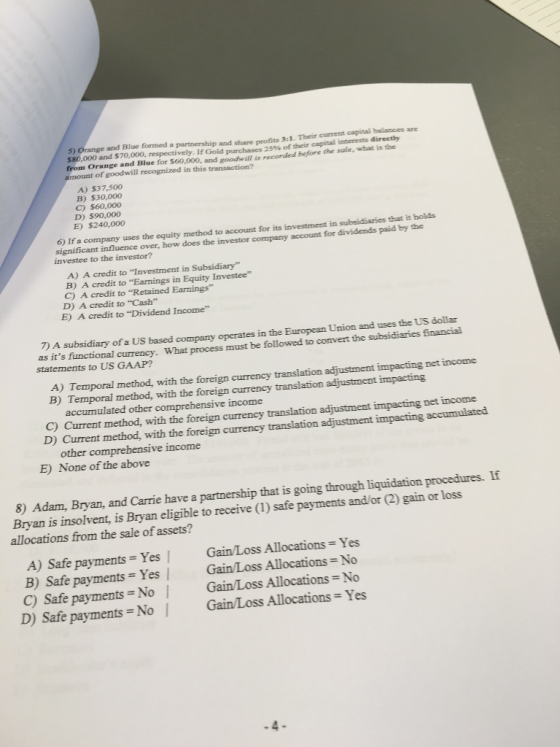 5) Orange and Blue forned a partnership and share profits 3:1. Their S80,000 and S70,000, respectively. If Gold purchases 25% of their capital interests directly from Orange and Blue for 560,000, and goodwill is recorded before the amount of goodwill recognized in this transaction? currernt capital belances are A) $37,500 B) $30,000 C) $60,000 D) $90,000 E) $240,000 If a company uses the equity method to account for its investment in subsidiaries that it holds significant influence over, how does the investor company account investee to the investor? for dividends paid by the A) A credit to Investment in Subsidiary B) A credit to Earnings in Equity Investee C) A credit to Retained Earmings D) A credit to Cash E) A credit to Dividend Income 7) A subsidiary of a US based company operates in the European Union as its functional currency. What process statements to US GAAP? must be followed to convert the subsidiaries financial A) Temporal method, with the foreign currency B) Temporal method, with the foreign currency translation adjustment impacting net income accumulated other comprehensive income C) Current method, D) Current method, with the forei with the foreign currency translation adjustment impacting net income gn currency translation adjustment impacting accumulated other comprehensive income E) None of the above 8) Adam, Bryan, and Carrie have a partnership that is going through liquidation procedures. If Bryan is insolvent, is Bryan eligible to receive (1) safe payments and/or (2) gain or loss allocations from the sale of assets? A) Safe payments = Yes / GainLoss Allocations-Yes B) Safe payments Yes | Gain/Loss Allocations No C) Safe payments No Gain/Loss Allocations No D) Safe payments No | Gain/Loss Allocations Yes