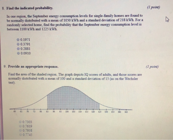 8. Find the indicated probability. (l point) In one region, the September energy consumption levels for single-family homes are found to be normally distributed with a mean of 1050 kWh and a standard deviation of 218 kWh. For a randomly selected home, find the probability that the September energy consumption level is between 1100 kWh and 1225 kWh О 0.1971 0.3791 0.2881 0.0910 9. Provide an appropriate response. (I point Find the area of the shaded region. The graph depicts IQ scores of adults, and those scores are normally distributed with a mean of 100 and a standard deviation of 15 (as on the Wechsler test). 6s 70 73 eo05 90 95 100 105110115 120 125130135 140 i45 0.7303 0.7619 0.7938 0.7745