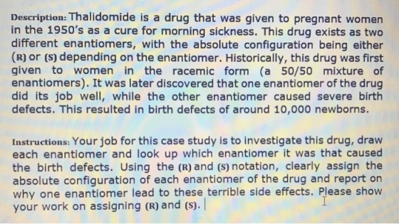 Description: Thalidomide is a drug that was given to pregnant women in the 1950s as a cure for morning sickness. This drug exists as two different enantiomers, with the absolute configuration being either (R) or (s) depending on the enantiomer. Historically, this drug was first given to women in the racemic form (a 50/50 mixture of enantiomers). It was later discovered that one enantiomer of the drug did its job well, while the other enantiomer caused severe birth defects. This resulted in birth defects of around 10,000 newborns. Instructions: Your job for this case study is to investigate this drug, draw each enantiomer and look up which enantiomer it was that caused the birth defects. Using the (R) and (s) notation, clearly assign the absolute configuration of each enantiomer of the drug and report on why one enantiomer lead to these terrible side effects. Please show your work on assigning (R) and (s). lead to these ternble side effects. Pease show