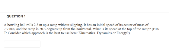 QUESTION 1 A bowling ball rolls 2.3 m up a ramp without slipping. It has an initial speed of its center of mass of 7.9 m/s, a