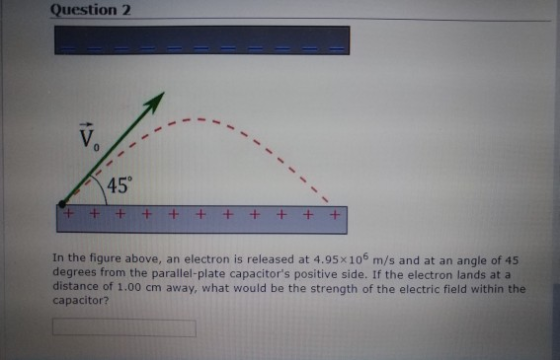 Question 2 45° In the figure above, an electron is released at 4.95x106 m/s and at an angle of 4:5 degrees from the parallel-plate capacitors positive side. If the electron lands at a distance of 1.00 cm away, what would be the strength of the electric field within the capacitor?