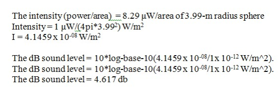 The intensity (power/area) 8.29 uW/area of3.99-m radius sphere Intensity 1 HW 4pi*3.992) W/m2 I=4.1459x 10-os W/m2 The dB sound level = 1 0 *log-base-10(4.14 59 x 1 0-08/1 x 1 0-12 W/m^2) The dB sound level- 10 log-base-10(4.1459x 10-0/1x 10-12 W/mA2). The dB sound level-4.617 db
