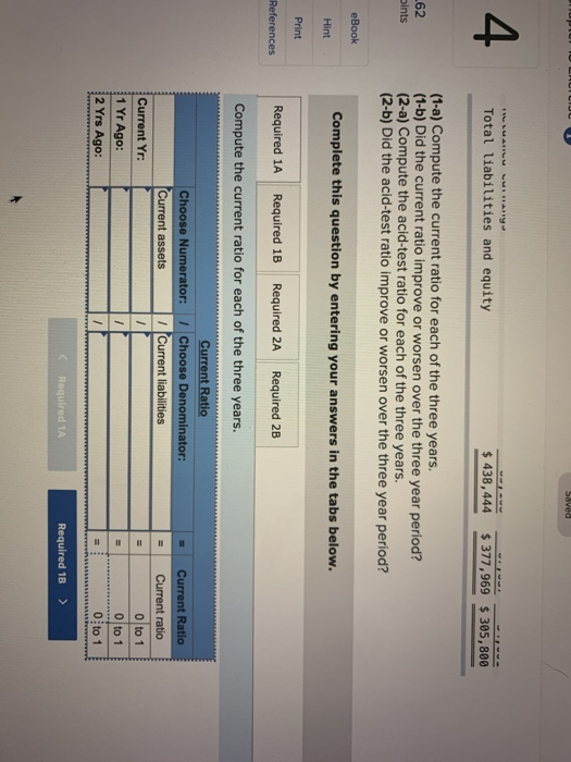 Saved U LAUTCIUU Total liabilities and equity $ 438,444 $377,969 $ 305, 800 (1-a) Compute the current ratio for each of the t
