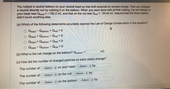You rubbed a neutral balloon on your neutral head so that both acquired an excess charge. Then you charged a neutral ebonite rod by rubbing it on the balloon. When you were done with all that rubbing, the net charge on your head was Qhead +192.2 nC, and that on the rod was Qrod-30.44 nC. Assume that the three objects didnt touch anything else (a) Which of the following statements accurately express the Law of Charge Conservation in this situation? (b) What is the net charge on the balloon? Qbalilon nC (c) How did the number of charged particles on each object change? The number of Select on your headtby The number of Select.- on the rod Selectby The number of Select on the balloon Select- by