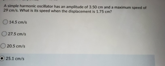 A simple harmonic oscillator has an amplitude of 3.50 cm and a maximum speed of 29 cm/s. What is its speed when the displacem