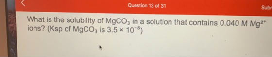 Question 13 of 31 Sub! What is the solubility of MgCO3 in a solution that contains 0.040 M Mg2+ ions? (Ksp of MgCO3 is 3.5 x