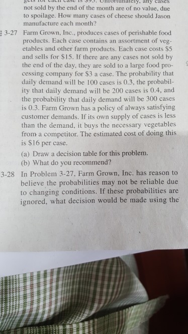 TS nortunately, any cases not sold by the end of the month are of no value, due to spoilage. How many cases of cheese should Jason manufacture each month? 3-27 Farm Grown, Inc., produces cases of perishable food products. Each case contains an assortment of veg- etables and other farm products. Each case costs $5 and sells for $15. If there are any cases not sold by the end of the day, they are sold to a large food pro- cessing company for $3 a case. The probability that daily demand will be 100 cases is 0.3, the probabil- ity that daily demand will be 200 cases is 0.4, and the probability that daily demand will be 300 cases is 0.3. Farm Grown has a policy of always satisfying customer demands. If its own supply of cases is less than the demand, it buys the necessary vegetables from a competitor. The estimated cost of doing this is $16 per case. (a) Draw a decision table for this problem. (b) What do you recommend? 3-28 In Problem 3-27, Farm Grown, Inc. has reason to believe the probabilities may not be reliable due to changing conditions. If these probabilities are ignored, what decision would be made using the