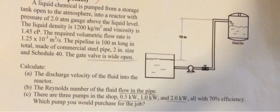 A liquid chemical is pumped from a storage tank open to the atmosphere, into a reactor with pressure of 2.0 atm gauge above t