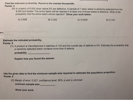 Find the indicated probability. Round to the nearest thousandth. Points: 5 20) In a batch of 8,000 clock radios 5% are defect