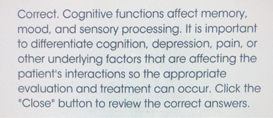 Correct. Cognitive functions affect memory, mood, and sensory processing. It is important to differentiate cognition, depression, pain, or other underlying factors that are affecting the patients interactions so the appropriate evaluation and treatment can occur. Click the Close button to review the correct answers. 10