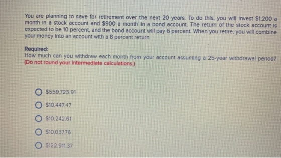 You are planning to save for retrement over the next 20 years. To do this, you will invest $1.200 a month in a stock account and $900 a month in a bond account. The return of the stock account is expected to be 10 percent, and the bond account will pay 6 percent. When you retire, you will comblne your money Into an account with a 8 percent return Required: How much can you withdraw each month from your account assuming a 25-year withdrawal period? Do not round your intermediate calculations.) $559.723 91 O $10.44747 O $10.242 61 O $10.03776 O $122 91137
