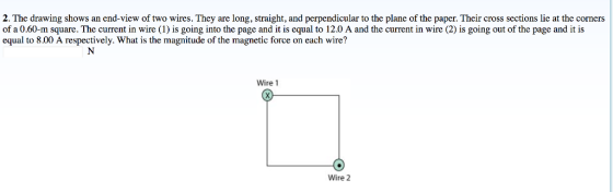 2. The drawing shows an end-view of two wires. They are long, straight, and perpendicular to the plane of the paper. Their cross sections lie at the corners of a 0.60-m square. The current in wire (1) is going into the page and it is equal to 12.0 A and the current in wire (2) is going out of the page and it is equal to 8.00 A respectively. What is the magnitude of the magnetic force on each wire? Wire 1 Wire 2