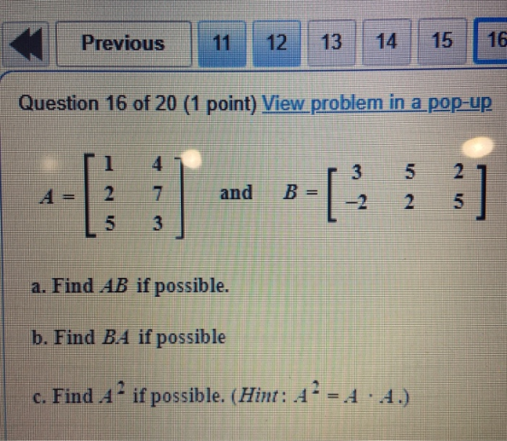 Previous 12 13 15 Question 16 of 20 (1 point) View problem in a pop-up 3 5 and B = [ 5 a. Find AB if possible. b. Find B.4 if