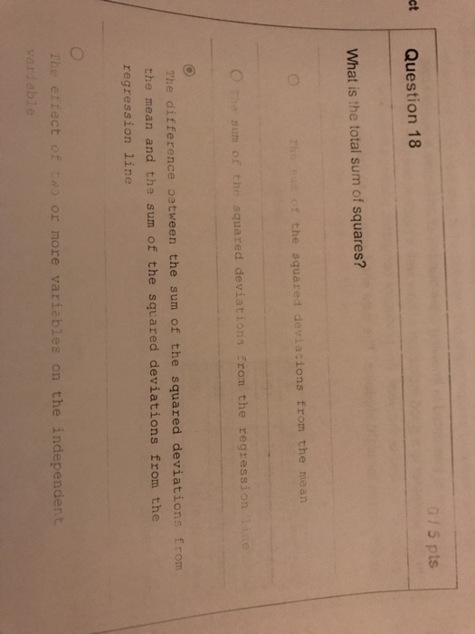 0/5 pts ct Question 18 What is the total sum of squares? The ⓕutof the squared devia:ions from the mean the sum of the squared deviations Eron the regression liie The ditterence astwen the sum of the squared d e sum of the squared deviations from the mean and the sum of the squared deviations from the regression line The etfect of o or more variables on the independent variable