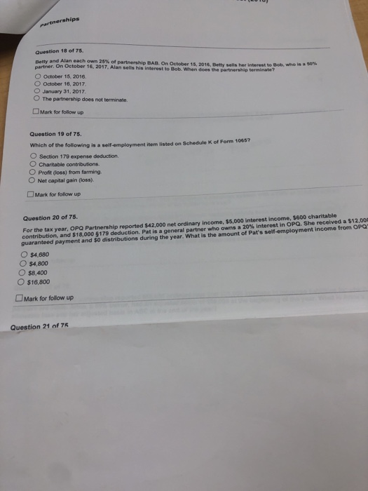 partnerships Question 18 of 75. Betty and Alan,each own 25% of partnership BAB. On October 15, 2016. Detty partner. C October 15, 2016. O October 16, 2017 O January 31, 2017, O The partnership does not terminate. On October 16, 2017, Alan sells his interest to Bob. When does the partnership terminate sells her interest to Bob, who is 50% Mark for follow up Question 19 of 75. Which of the following is a self-employment item listed on Schedule K of Form 1 O Section 179 expense deduction. O Charitable contributions. O Profit (loss) from farming O Net capital gain loss) Mark for follow up Question 20 of 75. For the tax year, OPQ Partnership reported $42,000 net ordinary income, $5,000 interest income, $600 charitable contribution, and $18,0005179 deduction. Pat is a general partner who owns a 20% interest in OPC. She recoivea sa o guaranteed payment and SO distributions during the year. What is the amount of Pats self-employment income from OPQ O $4,680 O $4,800 O $8,400 O$16,800 LJMark for follow up Question 21 of 75