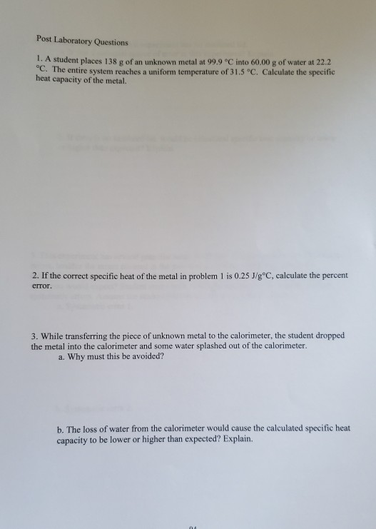 Post Laboratory Questions 1. A student places 138 g of an unknown metal at 99.9°C into 60.00 g of water at 22.2 °C. The entir