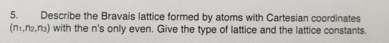 5. Describe the Bravais lattice formed by atoms with Cartesian coordinates (n1,n2,n3) with the ns only even. Give the type o