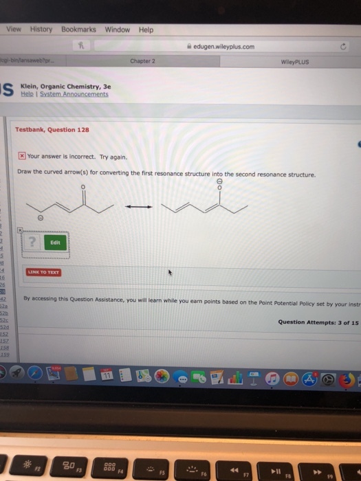 View History Bookmarks Window Help Chapter 2 Klein, Organic Chemistry, 3e Testbank, Question 128 Your answer is incorrect. Try again. Draw the curved arrow(s) for converting the first resonance structure into the second resonance structure. 0 0 Edit By accessing this Question Assistance, you will learn while you earn points based on the Point Potential Policy set by your instr 42 Question Attempts: 3 of 15 152 157 20 F5 F6 F7 FB