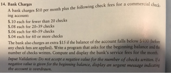 14. Bank Charges check fees for a commercial check. A $10 per month plus the following bank charges ing account: $.10 each for fewer than 20 checks $.08 each for 20-39 checks $.06 each for 40-59 checks $.04 each for 60 or more checks The bank also charges an extra $15 if the balance of the account falls below $400 (before any check fees are applied). Write a program that asks for the beginning balance and the number of checks written. Compute and display the banks service fees for the month. Input Validation: Do not accept a negative value for the number of checks written. Ifa negative value is given for the beginning balance, display an urgent message indicating account is overdrawn.