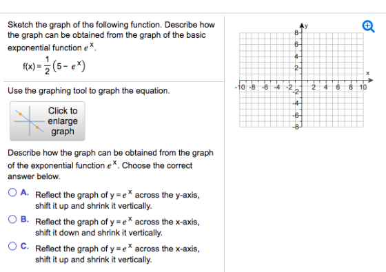 Sketch the graph of the following function. Describe how the graph can be obtained from the graph of the basic exponential function e* 0-864 Use the graphing tool to graph the equation Click to enlarge graph Describe how the graph can be obtained from the graph of th answer beloW e exponential function e. Choose the correct A. Reflect the graph of y e across the y-axis shift it up and shrink it vertically Reflect the graph of y = e x across the x-axis shift it down and shrink it vertically. Reflect the graph of ye across the x-axis shift it up and shrink it vertically O B. ° C.