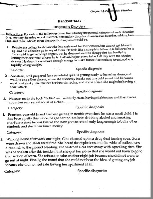 Chapter 14: Pc Disorders Handout 14-C For each of the following cases, first identify the general category of each disorder (eg, anxiety disorder, mood disorder, personality disorder, dissociative disorder, na), and then indicate what the specific diagnosis would be. 1. Reggie is a college freshman who has registered for four classes, but cannot get himself up and out of bed to go to any of them. He feels like a complete failure. He believes he is too stupid to get a college degree, but he does not want to disappoint his family by lettin g them see what a loser he is. Instead, he just stays in bed all day with the shades drawn. He doesnt even have enough energy to make himself something to eat, so he is rapidly losing weight Specific diagnosis: 2. Anastasia, well-prepared for a scheduled quiz, is getting ready to leave her dorm and walk to one of her classes, when she suddenly breaks out in a cold sweat and becomes weak and shaky. She realizes her heart is racing, and she is afraid she might be having a heart attack. Category: Specific diagnosis: 3. Naseem reads the book Lolita and suddenly starts having nightmares and flashbacks about her own sexual abuse as a child. Category Specific diagnosis: Fourteen-year-old Jarrod has been getting in trouble ever since he was a small child. He has been a petty thief since the age of nine, has been drinking alcohol and smoking marijuana since he was twelve and now goes to school only long enough to bully other students and steal their lunch 4. money. Category: Specific diagnosis: Walking home after work one night, Gina chanced upon a drug deal turning sour. Guns were drawn and shots were fired. She heard the explosions and the whiz of bullets, saw a man fall to the ground bleeding, and watched a car race away with squealing tires. She was so shaken after this incident that she quit her job so that she would not have to go to that section of town. She refused to take another night job because she did not want to go out at night. Finally, she found that she could not bear the idea of getting any job because she did not feel safe leaving her apartment at all. 5. Category: Specific diagnosis: