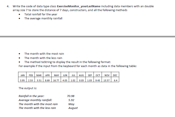 4. Write the code of data type class ExerciseMonitor_yourLastName including data members with an double array size 7 to store the distance of 7 days, constructors, and all the following methods Total rainfall for the year The average monthly rainfall The month with the most rain . The month with the less rain The method toString to display the result in the following format: For example if the input from the keyboard for each month as data in the following table: JAN | FEB | MAR? APR? MAY JUN? JUL AUG? SEP OCT| NOVE DEC 3.95 2.53 3.51 8.6916.77 4.05 1.02 0.03 1.039.43 13.57 6.4 The output is: Rainfall in the year: Average monthly rainfall: The month with the most rain The month with the less rain 70.98 5.92 May August