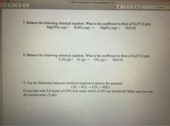 Chem Concepts Pre.Lab.pdf (page 2 of 2) ﹀ Q Search 7. Balance the following chemical equation. What is the coefficient in front of H,0? (2 pts) Mg(OH)2 (aq) + H2SO4 (aq) → MgSO4 (aq) + H2O (の 8. Balance the following chemical equation. What is the coefficient in front of H20? (2 pts) C2H6 (g) + O2 (g) → CO2 (g) + H2O () 9. Use the following balanced chemical equation to answer the question. CH4 + 4Cl2 → CC1, + 4HC1 If you start with 2.6 moles of CH4, how many moles of HCl are produced? Make sure you use the correct units. (3 pts)