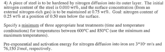 4) A piece of steel is to be hardened by nitrogen diffusion into its outer layer. The initial nitrogen content of the steel is 0.010 wt%, and the surface concentration (from an external nitrogen-rich gas) is to be maintained at 0.75 wt%. Goal: nitrogen content of 0.25 wt% at a position of 0.50 mm below the surface. Specify a minimum of three appropriate heat treatments (time and temperature combinations) for temperatures between 600°C and 850°C (use the minimum and maximum temperatures) Pre-exponential and activation energy for nitrogen diffusion into iron are 3*10 m/s and 76,150 J/mol, respectively.