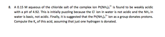 8. A 0.15 M aqueous of the chloride salt of the complex ion Pt(NH3)4 is found to be weakly acidic with a pH of 4.92. This is initially puzzling because the Cl ion in water is not acidic and the NH3 in water is basic, not acidic. Finally, it is suggested that the Pt(NH3)4 ion as a group donates protons. Compute the K, of this acid, assuming that just one hydrogen is donated.