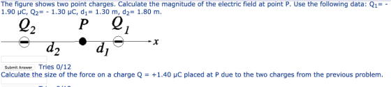 The figure shows two point charges. Calculate the magnitude of the electric field at point P. Use the following data: Q1- 1.90 C, Q,-. 1.30 c, d,-1.30 m, d2-1.80 m 22P 0 Submit Answer Tries 0/12 Calculate the size of the force on a charge Q = +1.40 yC placed at P due to the two charges from the previous problem.