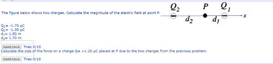 2 The figure below shows two charges. Calculate the magnitude of the electric field at point P. d2 Q1=-1.70 pC Q2=-1.30 μC d1= 1.50 m d2= 1.70 m Submit Answer Tries 0/10 Calculate the size of the force on a charge Q= +1.20 μC placed at P due to the two charges from the previous problem. Submit Answer Tries 0/10