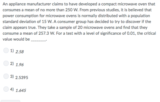 An appliance manufacturer claims to have developed a compact microwave oven that consumes a mean of no more than 250 W. From previous studies, it is believed that power consumption for microwave ovens is normally distributed with a population standard deviation of 15 W. A consumer group has decided to try to discover if the claim appears true. They take a sample of 20 microwave ovens and find that they consume a mean of 257.3 W. For a test with a level of significance of 0.01, the critical value would be_. 1) 2.58 2) 1.96 3) 2.5395 4) 1.645
